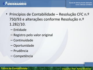 Escola de Ciências Sociais Aplicadas
Curso: Ciências Contábeis
Teoria da ContabilidadeTeoria da Contabilidade Expositor: Prof. Rafael Medeiros
• Princípios de Contabilidade – Resolução CFC n.º
750/93 e alterações conforme Resolução n.º
1.282/10.
– Entidade
– Registro pelo valor original
– Continuidade
– Oportunidade
– Prudência
– Competência
 