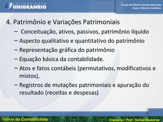 Escola de Ciências Sociais Aplicadas
Curso: Ciências Contábeis
Teoria da ContabilidadeTeoria da Contabilidade Expositor: Prof. Rafael Medeiros
4. Patrimônio e Variações Patrimoniais
– Conceituação, ativos, passivos, patrimônio líquido
– Aspecto qualitativo e quantitativo do patrimônio
– Representação gráfica do patrimônio
– Equação básica da contabilidade.
– Atos e fatos contábeis (permutativos, modificativos e
mistos),
– Registros de mutações patrimoniais e apuração do
resultado (receitas e despesas)
 