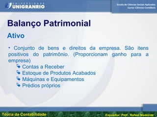 Escola de Ciências Sociais Aplicadas
Curso: Ciências Contábeis
Teoria da ContabilidadeTeoria da Contabilidade Expositor: Prof. Rafael Medeiros
• Conjunto de bens e direitos da empresa. São itens
positivos do patrimônio. (Proporcionam ganho para a
empresa)
 Contas a Receber
 Estoque de Produtos Acabados
 Máquinas e Equipamentos
 Prédios próprios
Balanço Patrimonial
Ativo
 