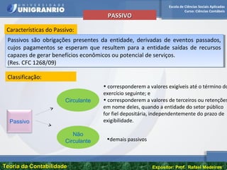 Escola de Ciências Sociais Aplicadas
Curso: Ciências Contábeis
Teoria da ContabilidadeTeoria da Contabilidade Expositor: Prof. Rafael Medeiros
PASSIVOPASSIVO
Características do Passivo:
Passivos são obrigações presentes da entidade, derivadas de eventos passados,
cujos pagamentos se esperam que resultem para a entidade saídas de recursos
capazes de gerar benefícios econômicos ou potencial de serviços.
(Res. CFC 1268/09)
Passivos são obrigações presentes da entidade, derivadas de eventos passados,
cujos pagamentos se esperam que resultem para a entidade saídas de recursos
capazes de gerar benefícios econômicos ou potencial de serviços.
(Res. CFC 1268/09)
Classificação:
Passivo
Circulante
Não
Circulante
• corresponderem a valores exigíveis até o término do
exercício seguinte; e
• corresponderem a valores de terceiros ou retenções
em nome deles, quando a entidade do setor público
for fiel depositária, independentemente do prazo de
exigibilidade.
•demais passivos
 