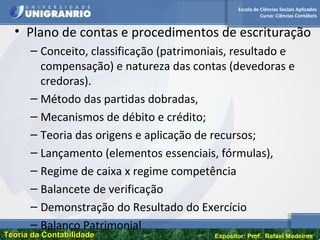 Escola de Ciências Sociais Aplicadas
Curso: Ciências Contábeis
Teoria da ContabilidadeTeoria da Contabilidade Expositor: Prof. Rafael Medeiros
• Plano de contas e procedimentos de escrituração
– Conceito, classificação (patrimoniais, resultado e
compensação) e natureza das contas (devedoras e
credoras).
– Método das partidas dobradas,
– Mecanismos de débito e crédito;
– Teoria das origens e aplicação de recursos;
– Lançamento (elementos essenciais, fórmulas),
– Regime de caixa x regime competência
– Balancete de verificação
– Demonstração do Resultado do Exercício
– Balanço Patrimonial
 