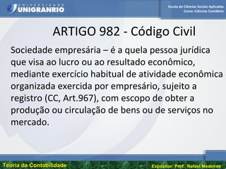 Escola de Ciências Sociais Aplicadas
Curso: Ciências Contábeis
Teoria da ContabilidadeTeoria da Contabilidade Expositor: Prof. Rafael Medeiros
ARTIGO 982 - Código Civil
Sociedade empresária – é a quela pessoa jurídica
que visa ao lucro ou ao resultado econômico,
mediante exercício habitual de atividade econômica
organizada exercida por empresário, sujeito a
registro (CC, Art.967), com escopo de obter a
produção ou circulação de bens ou de serviços no
mercado.
 