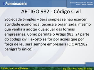 Escola de Ciências Sociais Aplicadas
Curso: Ciências Contábeis
Teoria da ContabilidadeTeoria da Contabilidade Expositor: Prof. Rafael Medeiros
ARTIGO 982 - Código Civil
Sociedade Simples – Será simples se não exercer
atividade econômica, técnica e organizada, mesmo
que venha a adotar quaisquer das formas
empresárias. Como permite o Artigo 983. 2ª parte
do código civil, exceto se for por ações que por
força de lei, será sempre empresária (C C Art.982
parágrafo único).
 