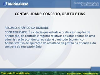 Escola de Ciências Sociais Aplicadas
Curso: Ciências Contábeis
Teoria da ContabilidadeTeoria da Contabilidade Expositor: Prof. Rafael Medeiros
CONTABILIDADE: CONCEITO, OBJETO E FINS
RESUMO, GRÁFICO DA UNIDADE
CONTABILIDADE: É a ciência que estuda e pratica as funções de
orientação, de controle e registro relativas aos atos e fatos de uma
administração econômica, ou seja, é o método Econômico-
Administrativo de apuração do resultado da gestão da azienda e do
controle de seu patrimônio.
 