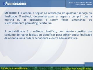 Escola de Ciências Sociais Aplicadas
Curso: Ciências Contábeis
Teoria da ContabilidadeTeoria da Contabilidade Expositor: Prof. Rafael Medeiros
MÉTODO: É a ordem a seguir na realização de qualquer serviço ou
finalidade. O método determina quais as regras a cumprir, qual a
marcha ou as operações a serem feitas simultânea ou
sucessivamente para atingir certo fim.
A contabilidade é o método científico, por quanto constitui um
conjunto de regras lógicas ou científicas para atingir dupla finalidade
da azienda, uma ordem econômica e outra administrativa.
 