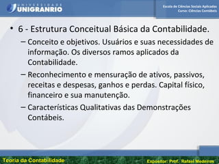 Escola de Ciências Sociais Aplicadas
Curso: Ciências Contábeis
Teoria da ContabilidadeTeoria da Contabilidade Expositor: Prof. Rafael Medeiros
• 6 - Estrutura Conceitual Básica da Contabilidade.
– Conceito e objetivos. Usuários e suas necessidades de
informação. Os diversos ramos aplicados da
Contabilidade.
– Reconhecimento e mensuração de ativos, passivos,
receitas e despesas, ganhos e perdas. Capital físico,
financeiro e sua manutenção.
– Características Qualitativas das Demonstrações
Contábeis.
 