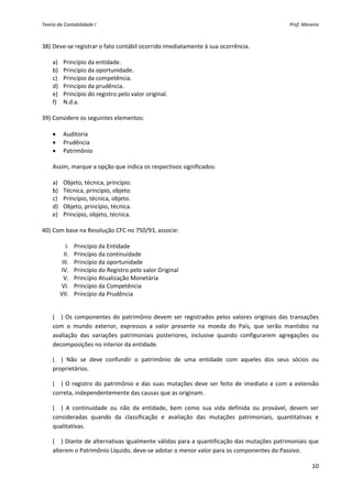 Teoria da Contabilidade I                                                                              Prof. Moreira 



38) Deve‐se registrar o fato contábil ocorrido imediatamente à sua ocorrência. 
          
    a) Princípio da entidade. 
    b) Princípio da oportunidade. 
    c) Princípio da competência. 
    d) Princípio da prudência. 
    e) Princípio do registro pelo valor original. 
    f) N.d.a. 
     
39) Considere os seguintes elementos: 
          
    • Auditoria 
    • Prudência 
    • Patrimônio 
     
    Assim, marque a opção que indica os respectivos significados: 
          
    a) Objeto, técnica, princípio. 
    b) Técnica, princípio, objeto. 
    c) Princípio, técnica, objeto. 
    d) Objeto, princípio, técnica. 
    e) Princípio, objeto, técnica. 
     
40) Com base na Resolução CFC no 750/93, associe: 
               
           I. Princípio da Entidade 
         II. Princípio da continuidade 
        III. Princípio da oportunidade 
       IV. Princípio do Registro pelo valor Original 
         V. Princípio Atualização Monetária 
       VI. Princípio da Competência 
       VII. Princípio da Prudência 
 

     (__)  Os  componentes  do  patrimônio  devem  ser  registrados  pelos  valores  originais  das  transações 
     com  o  mundo  exterior,  expressos  a  valor  presente  na  moeda  do  País,  que  serão  mantidos  na 
     avaliação  das  variações  patrimoniais  posteriores,  inclusive  quando  configurarem  agregações  ou 
     decomposições no interior da entidade. 

     (__)  Não  se  deve  confundir  o  patrimônio  de  uma  entidade  com  aqueles  dos  seus  sócios  ou 
     proprietários. 

     (__)  O  registro  do  patrimônio  e  das  suas  mutações  deve  ser  feito  de  imediato  e  com  a  extensão 
     correta, independentemente das causas que as originam. 

     (__)  A  continuidade  ou  não  da  entidade,  bem  como  sua  vida  definida  ou  provável,  devem  ser 
     consideradas  quando  da  classificação  e  avaliação  das  mutações  patrimoniais,  quantitativas  e 
     qualitativas. 

     (__) Diante de alternativas igualmente válidas para a quantificação das mutações patrimoniais que 
     alterem o Patrimônio Líquido, deve‐se adotar o menor valor para os componentes do Passivo. 

                                                                                                                 10 
 
 