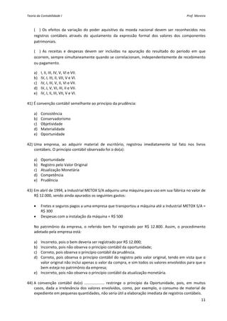 Teoria da Contabilidade I                                                                                Prof. Moreira 



     (__)  Os  efeitos  da  variação  do  poder  aquisitivo  da  moeda  nacional  devem  ser  reconhecidos  nos 
     registros  contábeis  através  do  ajustamento  da  expressão  formal  dos  valores  dos  componentes 
     patrimoniais. 

     (__)  As  receitas  e  despesas  devem  ser  incluídas  na  apuração  do  resultado  do  período  em  que 
     ocorrem, sempre simultaneamente quando se correlacionam, independentemente de recebimento 
     ou pagamento. 

    a) I, II, III, IV, V, VI e VII. 
    b) IV, I, III, II, VII, V e VI. 
    c) IV, I, III, V, II, VI e VII. 
    d) IV, I, V, VI, III, II e VII. 
    e) IV, I, II, III, VII, V e VI. 
     
41) É convenção contábil semelhante ao princípio da prudência: 
         
    a) Consistência 
    b) Conservadorismo 
    c) Objetividade 
    d) Materialidade 
    e) Oportunidade 
     
42) Uma  empresa,  ao  adquirir  material  de  escritório,  registrou  imediatamente  tal  fato  nos  livros 
    contábeis. O princípio contábil observado foi o do(a): 
         
    a) Oportunidade 
    b) Registro pelo Valor Original 
    c) Atualização Monetária 
    d) Competência 
    e) Prudência 
     
43) Em abril de 1994, a Industrial METOX S/A adquiriu uma máquina para uso em sua fábrica no valor de 
    R$ 12.000, sendo ainda apurados os seguintes gastos: 
         
    • Fretes e seguros pagos a uma empresa que transportou a máquina até a Industrial METOX S/A = 
        R$ 300 
    • Despesas com a instalação da máquina = R$ 500 
         
    No  patrimônio  da  empresa,  o  referido  bem  foi  registrado  por  R$  12.800.  Assim,  o  procedimento 
    adotado pela empresa está: 
         
    a) Incorreto, pois o bem deveria ser registrado por R$ 12.000; 
    b) Incorreto, pois não observa o princípio contábil da oportunidade; 
    c) Correto, pois observa o princípio contábil da prudência. 
    d) Correto, pois observa o princípio contábil do registro pelo valor original, tendo em vista que o 
        valor original não inclui apenas o valor da compra, e sim todos os valores envolvidos para que o 
        bem esteja no patrimônio da empresa; 
    e) Incorreto, pois não observa o princípio contábil da atualização monetária. 
     
44) A  convenção  contábil  da(o)  ...................  restringe  o  princípio  da  Oportunidade,  pois,  em  muitos 
    casos,  dada  a  irrelevância  dos  valores  envolvidos,  como,  por  exemplo,  o  consumo  de  material  de 
    expediente em pequenas quantidades, não seria útil a elaboração imediata de registros contábeis. 
                                                                                                                   11 
 
 
