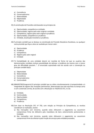 Teoria da Contabilidade I                                                                        Prof. Moreira 



    a) Consistência 
    b) Conservadorismo 
    c) Materialidade 
    d) Objetividade 
    e) Prudência 
     
45) A constituição de Provisões está baseada nos princípios da: 
         
    a) Oportunidade, competência e entidade. 
    b) Oportunidade, registro pelo valor original e entidade. 
    c) Competência, registro pelo valor original e prudência. 
    d) Oportunidade, competência e prudência. 
    e) Entidade, atualização monetária e prudência. 
     
46) É princípio contábil que se destaca na constituição de Provisão Devedores Duvidosos, ou qualquer 
    outra provisão que faça o ativo ser avaliado por menor valor: 
         
    a) Oportunidade 
    b) Prudência 
    c) Competência 
    d) Registro pelo valor original 
    e) Entidade 
     
47) “A  Contabilidade  de  uma  entidade  deverá  ser  mantida  de  forma  tal  que  os  usuários  das 
    demonstrações  contábeis  tenham  possibilidade  de  delinear  a  tendência  da  mesma  com  o  menor 
    grau  de  dificuldade  possível...”.  O  enunciado  supracitado  está  de  acordo  com  a  convenção  ou 
    princípio contábil da(o): 
         
    a) Objetividade 
    b) Materialidade 
    c) Consistência 
    d) Conservadorismo 
    e) Continuidade 
     
48) (BRASPETRO/Cesgranrio) O princípio contábil que se refere simultaneamente à tempestividade e à 
    integridade do registro das mutações patrimoniais, determinado que este seja feito no tempo certo 
    e com a extensão correta, de acordo com a Resolução no 750/93 do CFC, é o da: 
         
    a) Entidade; 
    b) Continuidade; 
    c) Oportunidade; 
    d) Competência; 
    e) Prudência. 
     
49) Com  base  na  Resolução  CFC  nº  750,  com  relação  ao  Princípio  da  Competência,  as  receitas 
    consideram‐se realizadas, exceto: 
    a) Nas  transações  com  terceiros,  quando  estes  efetuarem  o  pagamento  ou  assumirem 
        compromisso  firme  de  efetivá‐lo  pela  investidura  de  bens  anteriormente  pertencentes  à 
        Entidade; 
    b) Nas  transações  com  terceiros,  quando  estes  efetuarem  o  pagamento  ou  assumirem 
        compromisso firme de efetivá‐lo pela fruição de serviços pela entidade prestados; 


                                                                                                           12 
 
 