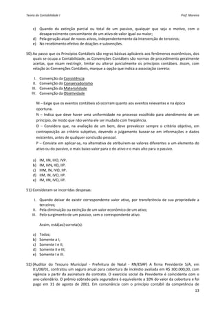 Teoria da Contabilidade I                                                                               Prof. Moreira 



    c) Quando  da  extinção  parcial  ou  total  de  um  passivo,  qualquer  que  seja  o  motivo,  com  o 
          desaparecimento concomitante de um ativo de valor igual ou maior; 
    d) Pela geração atual de novos ativos, independentemente da intervenção de terceiros; 
    e) No recebimento efetivo de doações e subvenções. 
     
50) Ao passo que os Princípios Contábeis são regras básicas aplicáveis aos fenômenos econômicos, dos 
    quais se ocupa a Contabilidade, as Convenções Contábeis são normas de procedimento geralmente 
    aceitas,  que  visam  restringir,  limitar  ou  alterar  parcialmente  os  princípios  contábeis.  Assim,  com 
    relação às Convenções Contábeis, marque a opção que indica a associação correta: 
           
      I. Convenção da Consistência 
    II. Convenção do Conservadorismo 
   III. Convenção da Materialidade 
   IV. Convenção da Objetividade 
 
        M – Exige que os eventos contábeis só ocorram quanto aos eventos relevantes e na época                     
        oportuna. 
        N  –  Indica  que  deve  haver  uma  uniformidade  no  processo  escolhido  para  atendimento  de  um 
        princípio, de modo que não venha ele ser mudado com freqüência. 
        O  –  Considera  que,  na  avaliação  de  um  bem,  deve  prevalecer  sempre  o  critério  objetivo,  em 
        contraposição  ao  critério  subjetivo,  devendo  o  julgamento  basear‐se  em  informações  e  dados 
        existentes, antes de qualquer conclusão pessoal. 
        P – Consiste em aplicar‐se, na alternativa de atribuírem‐se valores diferentes a um elemento do 
        ativo ou do passivo, o mais baixo valor para o do ativo e o mais alto para o passivo. 
         
    a) IM, IIN, IIIO, IVP. 
    b) IM, IVN, IIO, IIP. 
    c) IIIM, IN, IVO, IIP. 
    d) IIM, IN, IVO, IIP. 
    e) IM, IIN, IVO, IIP. 
     
51) Consideram‐se incorridas despesas: 
           
      I. Quando  deixar  de  existir  correspondente  valor  ativo,  por  transferência  de  sua  propriedade  a 
          terceiros; 
    II. Pela diminuição ou extinção de um valor econômico de um ativo; 
   III. Pelo surgimento de um passivo, sem o correspondente ativo. 
           
          Assim, está(ao) correta(s): 
           
    a) Todas; 
    b) Somente a I; 
    c) Somente I e II; 
    d) Somente II e III; 
    e) Somente I e III. 
     
52) (Auditor  do  Tesouro  Municipal  ‐  Prefeitura  de  Natal  ‐  RN/ESAF)  A  firma  Previdente  S/A,  em 
    01/08/01, contratou um seguro anual para cobertura de incêndio avaliada em R$ 300.000,00, com 
    vigência  a  partir  da  assinatura  do  contrato.  O  exercício  social  da  Previdente  é  coincidente  com  o 
    ano‐calendário. O prêmio cobrado pela seguradora é equivalente a 10% do valor da cobertura e foi 
    pago  em  31  de  agosto  de  2001.  Em  consonância  com  o  princípio  contábil  da  competência  de 
                                                                                                                  13 
 
 