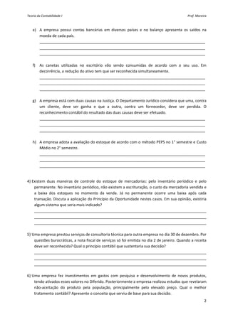 Teoria da Contabilidade I                                                                         Prof. Moreira 



    e) A  empresa  possui  contas  bancárias  em  diversos  países  e  no  balanço  apresenta  os  saldos  na 
       moeda de cada país. 
       _______________________________________________________________________________
       _______________________________________________________________________________ 
       _______________________________________________________________________________ 
 
    f) As  canetas  utilizadas  no  escritório  vão  sendo  consumidas  de  acordo  com  o  seu  uso.  Em 
       decorrência, a redução do ativo tem que ser reconhecida simultaneamente. 
       _______________________________________________________________________________
       _______________________________________________________________________________ 
       _______________________________________________________________________________ 
        
    g) A empresa está com duas causas na Justiça. O Departamento Jurídico considera que uma, contra 
       um  cliente,  deve  ser  ganha  e  que  a  outra,  contra  um  fornecedor,  deve  ser  perdida.  O 
       reconhecimento contábil do resultado das duas causas deve ser efetuado. 
       _______________________________________________________________________________
       _______________________________________________________________________________ 
       _______________________________________________________________________________ 
        
    h) A empresa adota a avaliação do estoque de acordo com o método PEPS no 1° semestre e Custo 
       Médio no 2° semestre. 
       _______________________________________________________________________________
       _______________________________________________________________________________ 
       _______________________________________________________________________________ 
 

4) Existem  duas  maneiras  de  controle  do  estoque  de  mercadorias:  pelo  inventário  periódico  e  pelo 
    permanente. No inventário periódico, não existem a escrituração, o custo da mercadoria vendida e 
    a  baixa  dos  estoques  no  momento  da  venda.  Já  no  permanente  ocorre  uma  baixa  após  cada 
    transação. Discuta a aplicação do Princípio da Oportunidade nestes casos. Em sua opinião, existiria 
    algum sistema que seria mais indicado? 
    __________________________________________________________________________________
    __________________________________________________________________________________ 
    __________________________________________________________________________________ 
 
5) Uma empresa prestou serviços de consultoria técnica para outra empresa no dia 30 de dezembro. Por 
    questões burocráticas, a nota fiscal de serviços só foi emitida no dia 2 de janeiro. Quando a receita 
    deve ser reconhecida? Qual o princípio contábil que sustentaria sua decisão? 
    __________________________________________________________________________________
    __________________________________________________________________________________ 
    __________________________________________________________________________________ 
 
6) Uma  empresa  fez  investimentos  em  gastos  com  pesquisa  e  desenvolvimento  de  novos  produtos, 
    tendo ativados esses valores no Diferido. Posteriormente a empresa realizou estudos que revelaram 
    não‐aceitação  do  produto  pela  população,  principalmente  pelo  elevado  preço.  Qual  o  melhor 
    tratamento contábil? Apresente o conceito que serviu de base para sua decisão. 
                                                                                                             2 
 
 