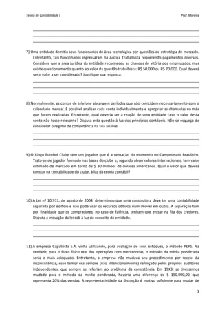 Teoria da Contabilidade I                                                                             Prof. Moreira 



     __________________________________________________________________________________
     __________________________________________________________________________________ 
     __________________________________________________________________________________ 
 
7) Uma entidade demitiu seus funcionários da área tecnológica por questões de estratégia de mercado. 
    Entretanto,  tais  funcionários  ingressaram  na  Justiça  Trabalhista  requerendo  pagamentos  diversos. 
    Considere que a área jurídica da entidade reconheceu as chances de vitória dos empregados, mas 
    existe questionamento quanto ao valor da questão trabalhista: R$ 50.000 ou R$ 70.000. Qual deverá 
    ser o valor a ser considerado? Justifique sua resposta. 
    __________________________________________________________________________________
    __________________________________________________________________________________ 
    __________________________________________________________________________________ 
     
8) Normalmente, as contas de telefone abrangem períodos que não coincidem necessariamente com o 
    calendário mensal. É possível analisar cada conta individualmente e apropriar as chamadas no mês 
    que  foram  realizadas.  Entretanto,  qual  deveria  ser  a  reação  de  uma  entidade  caso  o  valor  desta 
    conta não fosse relevante? Discuta esta questão à luz dos princípios contábeis. Não se esqueça de 
    considerar o regime de competência na sua análise. 
    __________________________________________________________________________________
    __________________________________________________________________________________ 
    __________________________________________________________________________________ 
 
9) O  Xingu  Futebol  Clube  tem  um  jogador  que  é  a  sensação  do  momento  no  Campeonato  Brasileiro. 
    Trata‐se de jogador formado nas bases do clube e, segundo observadores internacionais, tem valor 
    estimado  de  mercado  em  torno  de  $  30  milhões  de  dólares  americanos.  Qual  o  valor  que  deverá 
    constar na contabilidade do clube, à luz da teoria contábil? 
    __________________________________________________________________________________
    __________________________________________________________________________________ 
    __________________________________________________________________________________ 
 
10) A Lei nº 10.931, de agosto de 2004, determinou que uma construtora deva ter uma contabilidade 
    separada por edifício e não pode usar os recursos obtidos num imóvel em outro. A separação tem 
    por  finalidade  que  os  compradores,  no  caso  de  falência,  tenham  que  entrar  na  fila  dos  credores. 
    Discuta a inovação da lei sob a luz do conceito da entidade. 
    __________________________________________________________________________________
    __________________________________________________________________________________ 
    __________________________________________________________________________________ 
 
11) A  empresa  Capatosta  S.A.  vinha  utilizando,  para  avaliação  de  seus  estoques,  o  método  PEPS.  Na 
    verdade,  para  o  fluxo  físico  real  das  operações  com  mercadorias,  o  método  da  média  ponderada 
    seria  o  mais  adequado.  Entretanto,  a  empresa  não  mudava  seu  procedimento  por  receio  da 
    inconsistência;  esse  temor  era  sempre  (não  intencionalmente)  reforçado  pelos  próprios  auditores 
    independentes,  que  sempre  se  referiam  ao  problema  da  consistência.  Em  19X3,  se  tivéssemos 
    mudado  para  o  método  da  média  ponderada,  haveria  uma  diferença  de  $  150.000,00,  que 
    representa 20% das vendas. A representatividade da distorção é motivo suficiente  para mudar de 

                                                                                                                 3 
 
 