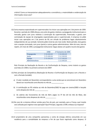 Teoria da Contabilidade I                                                                             Prof. Moreira 



     critério? Como se interpretariam adequadamente a consistência, a materialidade e evidenciação de 
     informações nesse caso? 
     __________________________________________________________________________________ 
     __________________________________________________________________________________ 
     __________________________________________________________________________________ 
     __________________________________________________________________________________ 
 
12) Certa empresa especializada em supermercados iria iniciar suas operações em 2 de janeiro de 19X9. 
    Durante o período de 19X8 efetuou uma série de gastos relativos a propaganda institucional para o 
    mercado;  gastos  com  juros  relativos  à  construção  do  supermercado,  financiada;  e  gastos  com 
    contratação  de  equipe  de  empregados  especializados  para  o  supermercado.  A  empresa  no  pôde 
    iniciar  suas  operações  em  2  de  janeiro  de  X9,  em  virtude  de  problemas  legais  absolutamente 
    independentes de sua vontade. Somente pôde iniciá‐las seis mais tarde. Neste período, teve gastos 
    com a equipe contratada, com juros (parte) e outros gastos administrativos. Além do mais, teve de 
    repetir, em maio de 19X9, a propaganda institucional. Segue abaixo um quadro‐resumo dos gastos: 
 
                                                      19X8         1º Semestre de 19X9 
                        Propaganda                $ 50.000,00            $ 50.000,00 
                        Juros                     $ 25.000,00            $ 12.500,00 
                        Equipe                    $ 35.000,00            $ 17.500,00 
                        Administrativos                  ‐               $ 12.000,00 
 
    Pelo  Princípio  da  Realização  da  Receita  e  da  Confrontação  da  Despesa,  como  trataria  os  gastos 
    ocorridos em 19X8 e no primeiro semestre de 19X9? 
 
13) Pelo princípio da Competência (Realização da Receita e Confrontação da Despesa com a Receita e 
    com o Período Contábil): 
         
   a) O valor recebido em Novembro correspondente a uma venda que se concretizará em Dezembro 
        deverá ser reconhecido como Receita no mês de ______________ 
         
   b) A  contribuição  ao  PIS  relativa  ao  mês  de  Dezembro/2002  foi  paga  em  Janeiro/2003  e  lançada 
        como despesa do mês de _______________ 
         
   c) Os  salários  dos  funcionários  do  mês  de  Abril,  pagos  no  5º  dia  útil  do  mês  de  Maio,  são 
        reconhecidos como despesas do mês de ____________ 
     
14) No  caso  de  a  empresa  efetuar  vendas  para  fora  do  país,  por  exemplo,  para  a  França,  qual  moeda 
    será utilizada para registrar esta operação? Qual Princípio, segundo a CVM, embasa sua resposta? 
    __________________________________________________________________________________
    __________________________________________________________________________________ 
    __________________________________________________________________________________ 
     
15) O  proprietário  de  uma  companhia  apresentou  a  conta  de  energia  elétrica  consumida  em  sua 
    residência  para  a  contabilidade  da  empresa  a  fim  de  que  fosse  registrada  como  despesa.  O 


                                                                                                                 4 
 
 