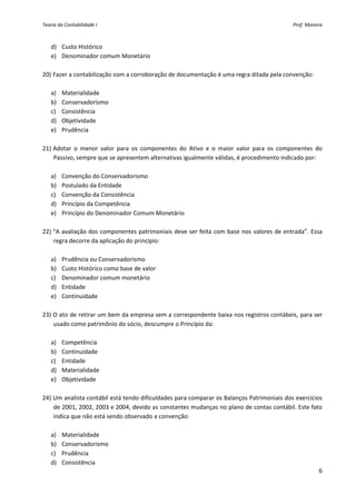 Teoria da Contabilidade I                                                                        Prof. Moreira 



   d) Custo Histórico 
   e) Denominador comum Monetário 
     
20) Fazer a contabilização com a corroboração de documentação é uma regra ditada pela convenção: 
        
   a) Materialidade 
   b) Conservadorismo 
   c) Consistência 
   d) Objetividade 
   e) Prudência 
     
21) Adotar  o  menor  valor  para  os  componentes  do  Ativo  e  o  maior  valor  para  os  componentes  do 
    Passivo, sempre que se apresentem alternativas igualmente válidas, é procedimento indicado por: 
        
   a) Convenção do Conservadorismo 
   b) Postulado da Entidade 
   c) Convenção da Consistência 
   d) Princípio da Competência 
   e) Princípio do Denominador Comum Monetário 
     
22) “A avaliação dos componentes patrimoniais deve ser feita com base nos valores de entrada”. Essa 
    regra decorre da aplicação do princípio: 
        
   a) Prudência ou Conservadorismo 
   b) Custo Histórico como base de valor 
   c) Denominador comum monetário 
   d) Entidade 
   e) Continuidade 
     
23) O ato de retirar um bem da empresa sem a correspondente baixa nos registros contábeis, para ser 
    usado como patrimônio do sócio, descumpre o Princípio da: 
        
   a) Competência 
   b) Continuidade   
   c) Entidade 
   d) Materialidade 
   e) Objetividade 
     
24) Um analista contábil está tendo dificuldades para comparar os Balanços Patrimoniais dos exercícios 
    de 2001, 2002, 2003 e 2004, devido as constantes mudanças no plano de contas contábil. Este fato 
    indica que não está sendo observado a convenção: 
        
   a) Materialidade 
   b) Conservadorismo 
   c) Prudência 
   d) Consistência 
                                                                                                           6 
 
 