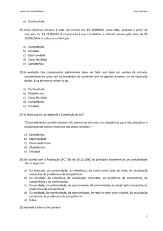 Teoria da Contabilidade I                                                                            Prof. Moreira 



   e) Continuidade 
     
25) Uma  empresa  comprou  à  vista  um  veículo  por  R$  20.000,00,  nessa  data,  avaliado  a  preço  de 
    mercado  por  R$  28.000,00.  A  empresa  terá  que  contabilizar  o  referido  veículo  pelo  valor  de  R$ 
    20.000,00 de acordo com o Princípio: 
        
   a) Competência 
   b) Entidade 
   c) Oportunidade   
   d) Custo Histórico 
   e) Consistência 
     
26) A  avaliação  dos  componentes  patrimoniais  deve  ser  feita  com  base  nos  valores  de  entrada, 
    considerando‐se  como  tais  os  resultados  do  consenso  com  os  agentes  externos  ou  da  imposição 
    destes. Essa afirmativa refere‐se ao: 
        
   a) Continuidade   
   b) Objetividade 
   c) Custo Histórico 
   d) Competência 
   e) Entidade 
     
27) O texto abaixo corresponde à Convenção do (a)? 
     
    “O procedimento contábil adotado não deverá  ser  alterado com freqüência,  para não prejudicar  a 
    comparação de valores históricos dos dados contábeis.” 
          
    a) Consistência 
    b) Materialidade 
    c) Conservadorismo 
    d) Objetividade 
    e) Entidade 
     
28) De  acordo  com  a  Resolução  CFC  750,  de  29.12.1993,  os  princípios  fundamentais  de  contabilidade 
    são os seguintes: 
          
    a) Da  entidade,  da  continuidade,  da  relevância,  do  custo  como  base  de  valor,  da  atualização 
         monetária, da prudência e da competência. 
    b) Da  entidade,  da  relevância,  da  atualização  monetária,  da  prudência,  da  consistência,  da 
         competência e da continuidade. 
    c) Da entidade, da uniformidade, da oportunidade, da continuidade, da atualização monetária, da 
         prudência e da competência.  
    d) Da  entidade,  da  continuidade,  da  oportunidade,  do  registro  pelo  valor  original,  da  atualização 
         monetária, da prudência e da competência. 
    e) N.d.a. 
     
29) Assinale a alternativa correta: 

                                                                                                                7 
 
 