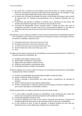 Teoria da Contabilidade I                                                                            Prof. Moreira 



    a) De  acordo  com  o  princípio  do  custo  histórico  como  base  de  valor,  as  receitas  e  despesas  só 
        devem ser reconhecidas no período contábil onde houver efetivamente a sua utilização, ou seja, 
        a troca do valor pago/recebido pelo serviço ou bem comprado/vendido. 
    b) De acordo com o princípio da realização da receita e confrontação das despesas, toda a receita 
        da  empresa  deve  ser  realizada  concomitantemente  com  as  despesas  efetuadas  para  sua 
        geração. 
    c) O  patrimônio  que  pertence  à  entidade  se  confunde  com  o  patrimônio  de  seus  sócios,  não 
        havendo necessidade de separação no momento da escrituração dos livros. 
    d) O  princípio  do  denominador  comum  monetário  define  a  adoção  do  menor  valor  para  os 
        componentes do ATIVO e  do maior valor para os componentes do PASSIVO, ou seja, deve  ser 
        escolhida a alternativa que resulte um menor efeito no patrimônio líquido da empresa. 
    e) N.d.a. 
     
30) Sabendo‐se que nos registros contábeis um dos princípios fundamentais de contabilidade adotado é 
    o de competência, qual o efeito que representaria uma despesa incorrida, mas não paga no decurso 
    do exercício, se adotado o regime de caixa? 
         
    a) Um passivo maior que o real e lucro menor que o real. 
    b) Um passivo menor que o real e lucro maior que o real. 
    c) Um ativo maior que o real e um passivo menor que o real. 
    d) Um ativo maior que o real e lucro menor que o real. 
    e) N.d.a. 
     
31) Alguns dos Princípios Fundamentais de Contabilidade enunciados pela Resolução CFC nº 750/93, do 
    Conselho Federal de Contabilidade, são: 
         
    a) Entidade, continuidade e regime de caixa. 
    b) Oportunidade, competência e depreciação. 
    c) Registro pelo valor original e essência e forma. 
    d) Prudência, oportunidade e reavaliação de ativos. 
    e) Atualização monetária, entidade e continuidade. 
     
32) Qual a utilidade, para o usuário externo à empresa, da convenção da consistência (ou uniformidade) 
    na aplicação dos critérios contábeis? 
         
    a) Permite a comparabilidade das demonstrações contábeis ao longo do tempo. 
    b) Facilita a análise dos índices de liquidez. 
    c) Permite  a  apuração  e  demonstração,  com  maior  clareza  e  transparência,  do  resultado  do 
        exercício. 
    d) Facilita a análise do parecer dos auditores independentes. 
    e) Permite  a  compreensão  e  análise  do  relatório  da  administração  da  empresa  auditada,  mesmo 
        que o usuário seja leigo em contabilidade e auditoria. 
     
33) Não se pode afirmar em relação ao princípio do custo como base de valor: 
         
    a) É  o  mais  antigo  e  discutido  princípio  da  contabilidade,  sendo  considerado  pela  maioria  dos 
        teóricos como conseqüência direta do postulado da continuidade das entidades. 
    b) É aceito pela legislação societária e fiscal. 
    c) O  custo  de  aquisição  de  um  ativo  ou  dos  insumos  necessários  para  fabricá‐lo  e  colocá‐lo  em 
        condições de gerar benefícios futuros não representa a base de valor para a contabilidade. 
    d) O  custo  histórico  do  ativo,  na  data  de  aquisição,  se  aproxima  bastante  do  valor  atual  dos 
        benefícios futuros a serem obtidos pela entidade com o uso desse ativo. 

                                                                                                                8 
 
 