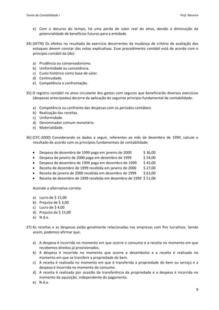 Teoria da Contabilidade I                                                                             Prof. Moreira 



    e) Com  o  decurso  do  tempo,  há  uma  perda  de  valor  real  do  ativo,  devido  à  diminuição  da 
        potencialidade de benefícios futuros para a entidade. 
     
34) (AFTN)  Os  efeitos  no  resultado  de  exercício  decorrentes  da  mudança  de  critério  de  avaliação  dos 
    estoques devem constar das notas explicativas. Esse procedimento contábil está de acordo com o 
    princípio contábil da (do): 
         
    a) Prudência ou conservadorismo. 
    b) Uniformidade ou consistência. 
    c) Custo histórico como base de valor. 
    d) Continuidade. 
    e) Competência e confrontação. 
     
35) O registro contábil no ativo circulante dos gastos com seguros que beneficiarão diversos exercícios 
    (despesas antecipadas) decorre da aplicação do seguinte princípio fundamental de contabilidade: 
         
    a) Competência ou confronto das despesas com os períodos contábeis. 
    b) Realização das receitas. 
    c) Uniformidade. 
    d) Denominador comum monetário. 
    e) Materialidade. 
     
36) (CFC‐2000)  Considerando  os  dados  a  seguir,  referentes  ao  mês  de  dezembro  de  1999,  calcule  o 
    resultado de acordo com os princípios fundamentais de contabilidade: 
         
    • Despesa de dezembro de 1999 paga em janeiro de 2000          $ 36,00 
    • Despesa de janeiro de 2000 paga em dezembro de 1999          $ 54,00 
    • Despesa de dezembro de 1999 paga em dezembro de 1999     $ 45,00 
    • Receita de dezembro de 1999 recebida em janeiro de 2000     $ 27,00 
    • Receita de janeiro de 2000 recebida em dezembro de 1999     $ 63,00 
    • Receita de dezembro de 1999 recebida em dezembro de 1999  $ 51,00 
         
    Assinale a alternativa correta: 

    a) Lucro de $ 15,00 
    b) Prejuízo de $ 3,00 
    c) Lucro de $ 4,00 
    d) Prejuízo de $ 15,00 
    e) N.d.a. 
     
37) As  receitas  e  as  despesas  estão  geralmente  relacionadas  nas  empresas  com  fins  lucrativos.  Sendo 
    assim, podemos afirmar que: 
          
    a) A despesa é incorrida no momento em que ocorre o consumo e a receita no momento em que 
         recebemos direitos já provisionados. 
    b) A  despesa  é  incorrida  no  momento  que  ocorre  o  desembolso  e  a  receita  é  realizada  no 
         momento em que se transfere a propriedade do bem. 
    c) A  receita  é  realizada  no  momento  em  que  é  transferida  a  propriedade  do  bem  ou  serviço  e  a 
         despesa é incorrida no momento do consumo. 
    d) A  receita  é  realizada  por  ocasião  da  transferência  da  propriedade  e  a  despesa  é  incorrida  no 
         momento da aquisição, independente do pagamento. 
    e) N.d.a. 
                                                                                                                 9 
 
 