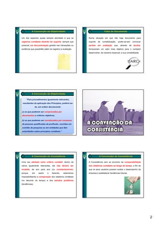 A Convenção da Objetividade                                       Falta de Documento


Um dos aspectos quase sempre abordado é que os              Numa situação em que não haja documento para
registros contábeis deverão ter suporte, sempre que         suporte   de   contabilização,   poder-se-iam     convocar
possível, em documentação gerada nas transações ou          peritos   em   avaliação    que,   através   de    laudos,
evidência que possibilite (além do registro) a avaliação.
          q p             (          g     )         ç      forneceriam um valor mais objetivo para o contador
                                                                                        j      p
                                                            desenvolver, de maneira imparcial, a sua contabilidade.




           A Convenção da Objetividade

     “Para procedimentos igualmente relevantes,
 resultantes da aplicação dos Princípios, preferir-se-
                ão, em ordem decrescente:

a) os que puderem ser comprovados por
documentos e critérios objetivos;

b) os que puderem ser corroborados por consenso
de pessoas qualificadas da profissão, reunidas em
comitês de pesquisa ou em entidades que têm
autoridades sobre princípios contábeis.”




           A Convenção da Consistência                                 A Convenção da Consistência

Uma vez adotado certo critério contábil, dentro de          A Consistência vem ao encontro da comparabilidade
vários igualmente relevantes, ele não deverá ser            dos relatórios contábeis ao longo do tempo, a fim de
mudado, de ano para ano (ou constantemente),                que os seus usuários possam avaliar o desempenho da
porque,    em      assim     o    fazendo,     estaríamos   empresa e estabelecer tendências futuras.
impossibilitando a comparação dos relatórios contábeis
(no decorrer do tempo) e dos estudos preditivos
(tendências).




                                                                                                                         2
 