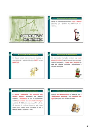 A Convenção da Materialidade

                                                             Através da materialidade definiremos o que é material
                                                             (relevante) que o Contador deve informar em seus
                                                             relatórios.




          A Convenção da Materialidade                                     A Convenção da Materialidade

Um ângulo bastante interessante para visualizar a            Há determinadas informações contábeis cujo custo,
materialidade é a análise do binômio CUSTO versus            para evidenciá-las (tempo do pessoal da contabilidade,
BENEFÍCIO.                                                   material, computador...), é maior que o benefício que
                                                             trará   aos    usuários   (acionistas,   administradores...)
                                                             daquelas informações.




          A Convenção da Materialidade                                     A Convenção da Materialidade

O   esforço    “sobrenatural”   para     encontrar   uma     Portanto, para valores irrisórios em relação ao todo, a
pequena       diferença   (esporádica)    nos   relatórios   “materialidade” desobriga a um tratamento mais
contábeis; a mobilização de todo um departamento             rígido que aqueles itens de cifras relevantes.
contábil para constatar se o consumo de embalagem
no valor de R$ 15,80 refere-se ao produto A, B ou C etc.
são exemplos de montantes irrelevantes que, muitas
vezes, tornam imaterial a sua informação, ou seja, o
benefício gerado é menor que o custo.




                                                                                                                            4
 