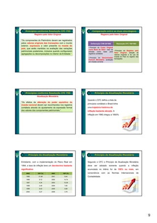 Princípios conforme Resolução CFC 750                        Comparação entre as duas abordagens
                 Registro pelo Valor Original                              Registro pelo Valor Original

“Os componentes do Patrimônio devem ser registrados
pelos valores originais das transações com o mundo           Deliberação CVM 29/1986       Resolução CFC 750/1993
exterior, expressos a valor presente na moeda do
                                                           • Princípio do Custo Original
país, que serão mantidos na avaliação das variações
                                                           como Base de Valor: valor de
patrimoniais posteriores, inclusive quando configurarem                                  • Princípio do Registro pelo
                                                           entrada como base para
                                                                                         Valor Original: adoção de
agregações ou decomposições no interior da Entidade.”      registros contábeis
                                                                                         valores originais e do uso da
                                                                                         moeda do País no registro das
                                                           • Princípio do Denominador
                                                                                         transações
                                                           Comum Monetário: avaliação
                                                           em moeda corrente




    Princípios conforme Resolução CFC 750                         Princípio da Atualização Monetária
                   Atualização Monetária
                                                          Quando o CFC definiu a lista de
“Os efeitos da alteração do poder aquisitivo da
                                                          princípios contábeis o Brasil tinha
moeda nacional devem ser reconhecidos nos registros
contábeis através do ajustamento da expressão formal      uma trajetória histórica de
dos valores dos componentes patrimoniais.”                inflação bastante elevada A
                                                                            elevada.
                                                          inflação em 1990 chegou a 1850%




        Princípio da Atualização Monetária                        Princípio da Atualização Monetária


Entretanto, com a implementação do Plano Real em          Segundo o CFC o Princípio de Atualização Monetária
1994, a taxa de inflação teve um decréscimo bastante      deve    ser   adotado    somente      quando    a   inflação
significativo:                                            acumulada no triênio for de 100% ou mais, em

     ANO            IGP (%)        ANO          IGP (%)   consonância      com    as   Normas     Internacionais   de
     1995            21,98         2001          9,44     Contabilidade.
     1996             9,12         2002          14,74

     1997             4,34         2003          10,38

     1998             2,49         2004          7,60

     1999             8,43         2005          5,69

     2000             5,27         2006          3,79




                                                                                                                         9
 