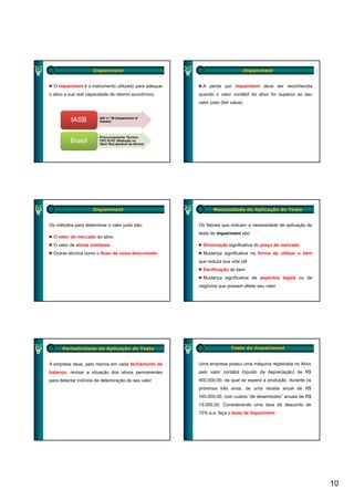 Impairment                                                    Impairment


  O impairment é o instrumento utilizado para adequar     A perda por Impairment deve ser reconhecida
o ativo a sua real capacidade de retorno econômico.     quando o valor contábil do ativo for superior ao seu
                                                        valor justo (fair value)


                       • IAS n.º 36 (Impairment of
          IASB           Assets)



                       • Pronunciamento Técnico
          Brasil         CPC 01/07 (Redução no
                         Valor Recuperável de Ativos)




                     Impairment                                 Necessidade de Aplicação do Teste


Os métodos para determinar o valor justo são:           Os fatores que indicam a necessidade de aplicação do
                                                        teste de impairment são:
  O valor de mercado do ativo
  O valor de ativos similares                             Diminuição significativa do preço de mercado
  Outras técnica como o fluxo de caixa descontado         Mudança significativa na forma de utilizar o bem
                                                        que reduza sua vida útil
                                                          Danificação do bem
                                                          Mudança significativa de aspectos legais ou de
                                                        negócios que possam afetar seu valor




      Periodicidade de Aplicação do Teste                                Teste de Impairment


A empresa deve, pelo menos em cada fechamento de        Uma empresa possui uma máquina registrada no Ativo
balanço, revisar a situação dos ativos permanentes      pelo valor contábil (líquido da depreciação) de R$
para detectar indícios de deterioração do seu valor     400.000,00, da qual se espera a produção, durante os
                                                        próximos três anos, de uma receita anual de R$
                                                        165.000,00, com custos “de desembolso” anuais de R$
                                                        15.000,00. Considerando uma taxa de desconto de
                                                        15% a.a. faça o teste de Impairment.




                                                                                                               10
 