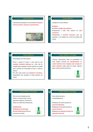 Custo Histórico                                        Custo Histórico


É geralmente empregado na mensuração de estoques,      Vantagens do Custo Histórico:
terrenos, prédios, máquinas e equipamentos...
                                                         Objetivo
                                                         Facilita o trabalho dos auditores
                                                         Representa   o   valor   mais     próximo    do     valor
                                                       econômico
                                                         Representa   o   sacrifício     financeiro   pela    sua
                                                       aquisição, a ser cotejado com o fluxo da entrada pela
                                                       receita




                   Custo Histórico                                  Custo Histórico Corrigido


Desvantagens do Custo Histórico:
                                                       Conserva, basicamente, todas as propriedades do

  Com o passar do tempo, o ativo pode ter sua          custo histórico somente que, periodicamente, os

avaliação monetária defasada se o item não for         custos históricos são corrigidos pela variação do

corrigido pelas variações d poder aquisitivo d moeda
    i id    l      i õ do d          i iti da     d    poder aquisitivo médio geral da moeda segundo
                                                                                       moeda,

entre o período de incorporação ao ativo e a data do   algum índice econômico-financeiro

balanço
  O ativo pode perder sua substância econômica,
independente das variações do poder aquisitivo da
moeda




             Custo Histórico Corrigido                              Custo Histórico Corrigido


Esta forma de avaliação permite                        Este método favorece a
atentar, ao mesmo tempo, para as                       comparabilidade de:
seguintes condições, mormente em
países com altas taxas inflacionárias:                   Balanços da mesma empresa em
                                                       exercícios diferentes
  Objetividade                                           Balanços de empresas diversas no
  Relevância da informação                             mesmo exercício
  Custo relativamente baixo do                           Balanços de empresas diversas em
processo de correção                                   diferentes exercícios




                                                                                                                     2
 