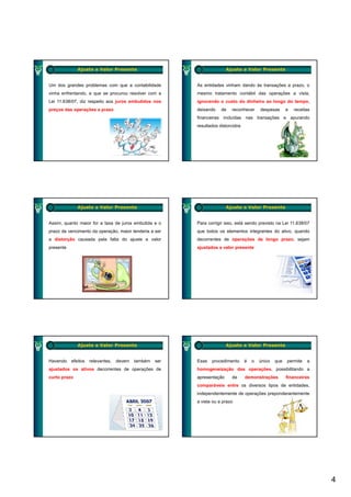 Ajuste a Valor Presente                                    Ajuste a Valor Presente


Um dos grandes problemas com que a contabilidade          As entidades vinham dando às transações a prazo, o
vinha enfrentando, e que se procurou resolver com a       mesmo tratamento contábil das operações a vista,
Lei 11.638/07, diz respeito aos juros embutidos nos       ignorando o custo do dinheiro ao longo do tempo,
preços das operações a prazo                              deixando    de   reconhecer      despesas      e   receitas
                                                          financeiras incluídas nas transações e apurando
                                                          resultados distorcidos




              Ajuste a Valor Presente                                    Ajuste a Valor Presente


Assim, quanto maior for a taxa de juros embutida e o      Para corrigir isso, está sendo previsto na Lei 11.638/07
prazo de vencimento da operação, maior tenderia a ser     que todos os elementos integrantes do ativo, quando
a distorção causada pela falta do ajuste a valor          decorrentes de operações de longo prazo, sejam
presente                                                  ajustados a valor presente




              Ajuste a Valor Presente                                    Ajuste a Valor Presente


Havendo    efeitos   relevantes,   devem   também   ser   Esse   procedimento      é   o   único   que   permite   a
ajustados os ativos decorrentes de operações de           homogeneização das operações, possibilitando a
curto prazo                                               apresentação     de      demonstrações         financeiras
                                                          comparáveis entre os diversos tipos de entidades
                                                                                                 entidades,
                                                          independentemente de operações preponderantemente
                                                          a vista ou a prazo




                                                                                                                        4
 