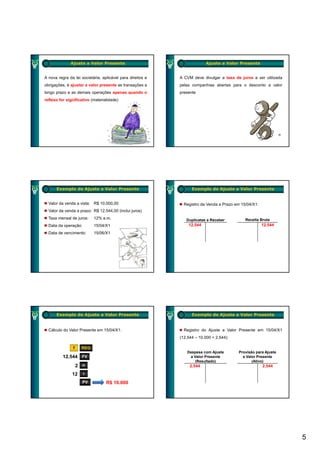 Ajuste a Valor Presente                                     Ajuste a Valor Presente


A nova regra da lei societária, aplicável para direitos e   A CVM deve divulgar a taxa de juros a ser utilizada
obrigações, é ajustar a valor presente as transações a      pelas companhias abertas para o desconto a valor
longo prazo e as demais operações apenas quando o           presente
reflexo for significativo (materialidade)




      Exemplo de Ajuste a Valor Presente                          Exemplo de Ajuste a Valor Presente


  Valor da venda a vista: R$ 10.000,00                        Registro da Venda a Prazo em 15/04/X1:
  Valor da venda a prazo: R$ 12.544,00 (inclui juros)
  Taxa mensal de juros:    12% a.m.                            Duplicatas a Receber          Receita Bruta
  Data da operação:        15/04/X1                             12.544                                 12.544
  Data de vencimento:      15/06/X1




      Exemplo de Ajuste a Valor Presente                          Exemplo de Ajuste a Valor Presente


  Cálculo do Valor Presente em 15/04/X1:                      Registro do Ajuste a Valor Presente em 15/04/X1
                                                            (12.544 – 10.000 = 2.544):

                f    REG
                                                               Despesa com Ajuste         Provisão para Ajuste
          12.544 FV                                             a Valor Presente            a Valor Presente
                                                                   (Resultado)                   (Ativo)
                    2 n                                          2.544                                 2.544

               12     i

                      PV          R$ 10.000




                                                                                                                  5
 