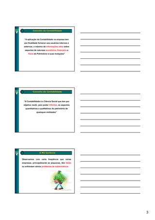 Conceito de Contabilidade



  “A aplicação da Contabilidade na empresa tem
  por finalidade fornecer aos usuários internos e
  externos, o máximo de informações úteis sobre
  aspectos de natureza econômica, financeira e
      física do Patrimônio e suas mutações”




          Conceito de Contabilidade



 “A Contabilidade é a Ciência Social que tem por
 objetivo medir, para poder informar, os aspectos
   quantitativos e qualitativos do patrimônio de
              quaisquer entidades”




                 A Má Gerência


Observamos com certa freqüência que várias
empresas, principalmente as pequenas, têm falido
ou enfrentam sérios problemas de sobrevivência




                                                    3
 