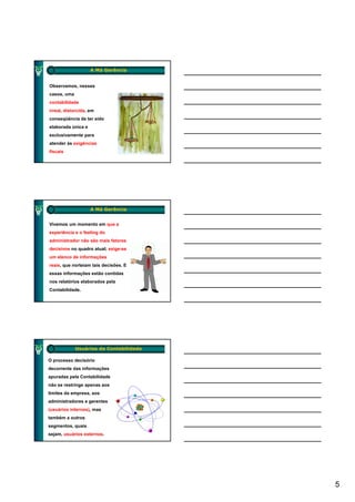 A Má Gerência


Observamos, nesses
casos, uma
contabilidade
irreal, distorcida, em
conseqüência de ter sido
elaborada única e
exclusivamente para
atender às exigências
fiscais




                    A Má Gerência


Vivemos um momento em que a
experiência e o feeling do
administrador não são mais fatores
decisivos no quadro atual; exige-se
             q           ;    g
um elenco de informações
reais, que norteiam tais decisões. E
essas informações estão contidas
nos relatórios elaborados pela
Contabilidade.




             Usuários da Contabilidade

O processo decisório
decorrente das informações
apuradas pela Contabilidade
não se restringe apenas aos
limites da empresa, aos
administradores e gerentes
(usuários internos), mas
também a outros
segmentos, quais
sejam, usuários externos.




                                         5
 