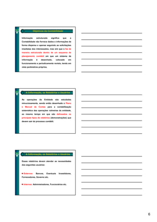 Objetivos da Contabilidade


Informação       estruturada      significa         que    a
Contabilidade não fornece dados e informações de
forma dispersa e apenas seguindo as solicitações
imediatas dos interessados, mas sim que o faz de
maneira estruturada dentro de um esquema de
planejamento contábil em que um sistema de
informação       é     desenhado,         colocado        em
funcionamento e periodicamente revisto, tendo em
vista parâmetros próprios.




      A Informação, os Relatórios e Usuários


As     operações     da    Entidade       são     estudadas
minuciosamente, sendo então desenhado o Plano
e    Manual     de   Contas    para   a    contabilização
sistemática das operações rotineiras da entidade,
ao mesmo tempo em que são delineados os
principais tipos de relatórios (demonstrações) que
devem sair do processo contábil.




      A Informação, os Relatórios e Usuários


Esses relatórios devem atender as necessidades
dos seguintes usuários:



    Externos:    Bancos,      Eventuais         Investidores,
Fornecedores, Governo etc.


    Internos: Administradores, Funcionários etc.




                                                                6
 