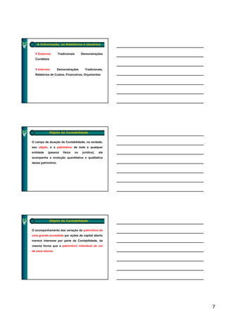 A Informação, os Relatórios e Usuários


    Externos:       Tradicionais        Demonstrações
  Contábeis


    Internos:       Demonstrações
                             ç            Tradicionais,
                                                      ,
  Relatórios de Custos, Financeiros, Orçamentos




            Objeto da Contabilidade


O campo de atuação da Contabilidade, na verdade,
seu objeto, é o patrimônio de toda e qualquer
entidade   (pessoa     física      ou   jurídica);   ela
acompanha a evolução quantitativa e qualitativa
    p            ç   q              q
desse patrimônio.




            Objeto da Contabilidade


O acompanhamento das variação do patrimônio de
uma grande sociedade por ações de capital aberto
merece interesse por parte da Contabilidade, da
mesma forma que o patrimônio individual de um
            q     p
de seus sócios.




                                                           7
 