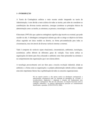 1 - INTRODUÇÃO
A Teoria da Contingência enfatiza o mais recente estudo integrando na teoria da
Administração; é sem dúvida a mais eclética de todas as teorias, pois além de considerar as
contribuições das diversas teorias anteriores, consegue coordenar os princípios básicos da
administração como: as tarefas, as estruturas, as pessoas, a tecnologia e o ambiente.
Chiavenato (1997) diz que a palavra contingência significa algo incerto ou eventual, que pode
suceder ou não. A abordagem contingencial salienta que não se atinge os objetivos de forma
eficaz seguindo um único modelo ou diretriz, ou forma pré-estabelecida para todas as
circunstancias, mas sim através de diversas variáveis internas e externas.
Tudo é composto de variáveis sejam situacionais, circunstanciais, ambientais, tecnologias,
econômicas; enfim diferem de diferentes graus de variação. Essa teoria enfoca as
organizações de dentro para fora colocando o ambiente como fator primordial na estrutura e
no comportamento das organizações que é um sistema aberto.
A tecnologia provavelmente será um fator para a terceira revolução industrial, aliada ao
ambiente e a forma como as organizações e a própria administração saberão utiliza e adaptar
estes dois importantes fatores face à globalização de todos os conceitos organizacionais.
Há um aspecto proativo e não apenas reativo na abordagem contingencial: a
administração contingencial pode ser intitulada de abordagem de “se-então” o
reconhecimento, diagnostico e adaptação à situação são fundamentais para
abordagem contingencial. Mas não são suficientes. As relações funcionais entre as
condições ambientais e as práticas administrativas precisam ser constantemente
identificadas e ajustadas. (CHIAVENATO, 2000).
 