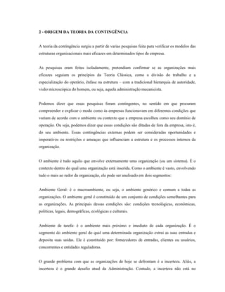 2 - ORIGEM DA TEORIA DA CONTINGÊNCIA
A teoria da contingência surgiu a partir de varias pesquisas feita para verificar os modelos das
estruturas organizacionais mais eficazes em determinados tipos de empresa.
As pesquisas eram feitas isoladamente, pretendiam confirmar se as organizações mais
eficazes seguiam os princípios da Teoria Clássica, como a divisão do trabalho e a
especialização do operário, ênfase na estrutura – com a tradicional hierarquia de autoridade,
visão microscópica do homem, ou seja, aquela administração mecanicista.
Podemos dizer que essas pesquisas foram contingentes, no sentido em que procuram
compreender e explicar o modo como às empresas funcionavam em diferentes condições que
variam de acordo com o ambiente ou contexto que a empresa escolheu como seu domínio de
operação. Ou seja, podemos dizer que essas condições são ditadas de fora da empresa, isto é,
do seu ambiente. Essas contingências externas podem ser consideradas oportunidades e
imperativos ou restrições e ameaças que influenciam a estrutura e os processos internos da
organização.
O ambiente é tudo aquilo que envolve externamente uma organização (ou um sistema). É o
contexto dentro do qual uma organização está inserida. Como o ambiente é vasto, envolvendo
tudo o mais ao redor da organização, ele pode ser analisado em dois segmentos:
Ambiente Geral: é o macroambiente, ou seja, o ambiente genérico e comum a todas as
organizações. O ambiente geral é constituído de um conjunto de condições semelhantes para
as organizações. As principais dessas condições são: condições tecnológicas, econômicas,
políticas, legais, demográficas, ecológicas e culturais.
Ambiente de tarefa: é o ambiente mais próximo e imediato de cada organização. É o
segmento do ambiente geral do qual uma determinada organização extrai as suas entradas e
deposita suas saídas. Ele é constituído por: fornecedores de entradas, clientes ou usuários,
concorrentes e entidades reguladoras.
O grande problema com que as organizações de hoje se defrontam é a incerteza. Aliás, a
incerteza é o grande desafio atual da Administração. Contudo, a incerteza não está no
 