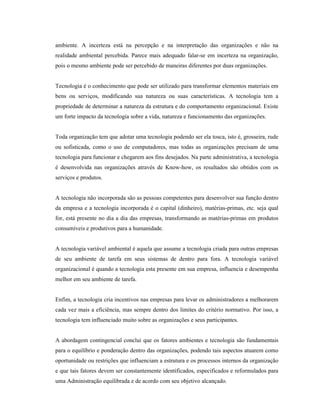 ambiente. A incerteza está na percepção e na interpretação das organizações e não na
realidade ambiental percebida. Parece mais adequado falar-se em incerteza na organização,
pois o mesmo ambiente pode ser percebido de maneiras diferentes por duas organizações.
Tecnologia é o conhecimento que pode ser utilizado para transformar elementos materiais em
bens ou serviços, modificando sua natureza ou suas características. A tecnologia tem a
propriedade de determinar a natureza da estrutura e do comportamento organizacional. Existe
um forte impacto da tecnologia sobre a vida, natureza e funcionamento das organizações.
Toda organização tem que adotar uma tecnologia podendo ser ela tosca, isto é, grosseira, rude
ou sofisticada, como o uso de computadores, mas todas as organizações precisam de uma
tecnologia para funcionar e chegarem aos fins desejados. Na parte administrativa, a tecnologia
é desenvolvida nas organizações através de Know-how, os resultados são obtidos com os
serviços e produtos.
A tecnologia não incorporada são as pessoas competentes para desenvolver sua função dentro
da empresa e a tecnologia incorporada é o capital (dinheiro), matérias-primas, etc. seja qual
for, está presente no dia a dia das empresas, transformando as matérias-primas em produtos
consumíveis e produtivos para a humanidade.
A tecnologia variável ambiental é aquela que assume a tecnologia criada para outras empresas
de seu ambiente de tarefa em seus sistemas de dentro para fora. A tecnologia variável
organizacional é quando a tecnologia esta presente em sua empresa, influencia e desempenha
melhor em seu ambiente de tarefa.
Enfim, a tecnologia cria incentivos nas empresas para levar os administradores a melhorarem
cada vez mais a eficiência, mas sempre dentro dos limites do critério normativo. Por isso, a
tecnologia tem influenciado muito sobre as organizações e seus participantes.
A abordagem contingencial conclui que os fatores ambientes e tecnologia são fundamentais
para o equilíbrio e ponderação dentro das organizações, podendo tais aspectos atuarem como
oportunidade ou restrições que influenciam a estrutura e os processos internos da organização
e que tais fatores devem ser constantemente identificados, especificados e reformulados para
uma Administração equilibrada e de acordo com seu objetivo alcançado.
 