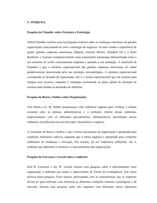 3 - PESQUISA
Pesquisa de Chandler sobre Estrutura e Estratégia
Alfred Chandler realizou uma investigação histórica sobre as mudanças estruturais de grandes
organizações relacionando-as com a estratégia de negócios. O autor estuda a experiência de
quatro grandes empresas americanas (Dupont, General Motors, Standard Oil e a Sears
Roebuck), e examina comparativamente essas corporações americanas demonstrando como a
sua estrutura foi sendo continuamente adaptada e ajustada a sua estratégia. A conclusão de
Chandler é que a estrutura organizacional das grandes empresas americanas foi sendo
gradativamente determinada pela sua estratégia mercadológica. A estrutura organizacional
corresponde ao desenho da organização, isto é, a forma organizacional que ela assumiu para
integrar seus recursos, enquanto a estratégia corresponde ao plano global de alocação de
recursos para atender as demandas do ambiente.
Pesquisa de Burns e Stalker sobre Organizações
Tom Burns e G. M. Stalker pesquisaram vinte indústrias inglesas para verificar a relação
existente entre as práticas administrativas e o ambiente externo dessas indústrias.
Impressionados com os diferentes procedimentos administrativos encontrados nessas
indústrias, classificaram-nas em dois tipos: mecanística e orgânica.
A conclusão de Burns e Stalker é que a forma mecanística de organização é apropriada para
condições ambientais estáveis, enquanto que a forma orgânica é apropriada para condições
ambientais de mudanças e inovação. Em resumo, há um imperativo ambiental, isto é,
ambiente que determina a estrutura e o funcionamento das organizações.
Pesquisa de Lawrence e Lorsch sobre o ambiente
Paul R. Lawrence e Jay W. Loesch fizeram uma pesquisa sobre o defrontamento entre
organização e ambiente que marca o aparecimento da Teoria da Contingência. Este nome
derivou desta pesquisa. Estes autores, preocupados com as características que as empresas
devem ter para enfrentar com eficiência as diferentes condições externas, tecnológicas e de
mercado, fizeram uma pesquisa sobre três empresas com diferentes meios industriais
 