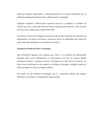 (plásticos alimentos empacotados e recipientes/containers). Os autores concluíram que os
problemas organizacionais básicos são: a diferenciação e a integração.
Integração requerida e Diferenciação requerida referem-se a predições do ambiente da
empresa que mais se aproxima das características requeridas pelo ambiente, onde terá mais
sucesso do que a empresa que se afasta muito delas.
Em resumo, a Teoria da Contingência explica que não há nada de absoluto nos princípios da
administração. Os aspectos universais e normativos devem ser substituídos pelo critério de
ajuste entre cada organização e seu ambiente e tecnologia.
Pesquisa de Woodward sobre a Tecnologia.
Joan Woodward organizou uma pesquisa para saber se os princípios da administração
propostos pelas teorias administrativas se relacionavam com êxito do negócio quando
colocados em prática. A pesquisa envolveu 100 empresas de vários tipos de negócios, nas
quais foram classificadas em três grupos de tecnologia de produção: produção unitária ou
oficina, produção em massa e produção continua.
Em resumo, há um imperativo tecnológico, isto é, a tecnologia adotada pela empresa
determina a sua estrutura e comportamento organizacional.
 
