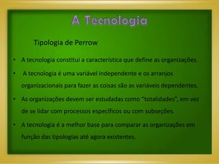 Tipologia de Perrow

• A tecnologia constitui a característica que define as organizações.

•   A tecnologia é uma variável independente e os arranjos
    organizacionais para fazer as coisas são as variáveis dependentes.

• As organizações devem ser estudadas como “totalidades”, em vez
    de se lidar com processos específicos ou com subseções.

• A tecnologia é a melhor base para comparar as organizações em
    função das tipologias até agora existentes.
 
