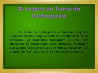 A Teoria da Contingência é também designada
Escola Ambiental e surgiu a partir dos resultados de várias
pesquisas. Os resultados conduziram a uma nova
concepção de organização. Essas pesquisas verificaram
que as condições sob a quais as empresas trabalham são
ditadas “de fora” delas, isto é, do seu ambiente externo.
 