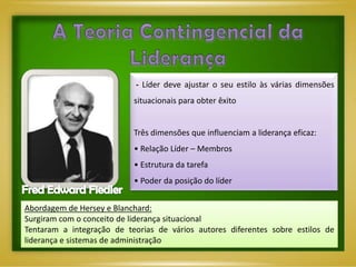 - Líder deve ajustar o seu estilo às várias dimensões
                           situacionais para obter êxito


                           Três dimensões que influenciam a liderança eficaz:
                           • Relação Líder – Membros
                           • Estrutura da tarefa
                           • Poder da posição do líder


Abordagem de Hersey e Blanchard:
Surgiram com o conceito de liderança situacional
Tentaram a integração de teorias de vários autores diferentes sobre estilos de
liderança e sistemas de administração
 