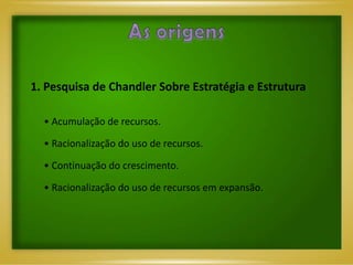 1. Pesquisa de Chandler Sobre Estratégia e Estrutura

  • Acumulação de recursos.

  • Racionalização do uso de recursos.

  • Continuação do crescimento.

  • Racionalização do uso de recursos em expansão.
 