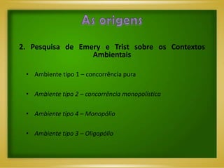 2. Pesquisa de Emery e Trist sobre os Contextos
                  Ambientais

 • Ambiente tipo 1 – concorrência pura

 • Ambiente tipo 2 – concorrência monopolística

 • Ambiente tipo 4 – Monopólio

 • Ambiente tipo 3 – Oligopólio
 