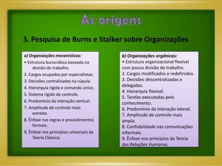 3. Pesquisa de Burns e Stalker sobre Organizações
a) Organizações mecanísticas:            b) Organizações orgânicas:
• Estrutura burocrática baseada na       • Estrutura organizacional flexível
     divisão do trabalho.                com pouca divisão do trabalho.
2. Cargos ocupados por especialistas.    2. Cargos modificados e redefinidos.
3. Decisões centralizadas na cúpula.     3. Decisões descentralizadas e
4. Hierarquia rígida e comando único.    delegadas.
                                         4. Hierarquia flexível.
5. Sistema rígido de controle.
                                         5. Tarefas executadas pelo
6. Predomínio da interação vertical.     conhecimento.
7. Amplitude de controle mais            6. Predomínio da interação lateral.
     estreita.                           7. Amplitude de controle mais
8. Ênfase nas regras e procedimentos     ampla.
     formais.                            8. Confiabilidade nas comunicações
9. Ênfase nos princípios universais da   informais.
     Teoria Clássica.                    9. Ênfase nos princípios da Teoria
                                         das Relações Humanas.
 