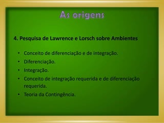 4. Pesquisa de Lawrence e Lorsch sobre Ambientes

 • Conceito de diferenciação e de integração.
 • Diferenciação.
 • Integração.
 • Conceito de integração requerida e de diferenciação
   requerida.
 • Teoria da Contingência.
 