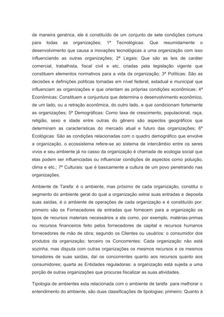 de maneira genérica, ele é constituído de um conjunto de sete condições comuns
para   todas    as   organizações;   1ª   Tecnológicas:   Que   resumidamente    o
desenvolvimento que causa a inovações tecnológicas a uma organização com isso
influenciando as outras organizações; 2ª Legais: Que são as leis de caráter
comercial, trabalhista, fiscal civil e etc. criadas pela legislação vigente que
constituem elementos normativos para a vida da organização; 3ª Políticas: São as
decisões e definições políticas tomadas em nível federal, estadual e municipal que
influenciam as organizações e que orientam as próprias condições econômicas; 4ª
Econômicas: Constituem a conjuntura que determina o desenvolvimento econômico,
de um lado, ou a retração econômica, do outro lado, e que condicionam fortemente
as organizações; 5ª Demográficas: Como taxa de crescimento, populacional, raça,
religião, sexo e idade entre outras do gênero são aspectos geográficos que
determinam as características do mercado atual e futuro das organizações; 6ª
Ecológicas: São as condições relacionadas com o quadro demográfico que envolve
a organização, o ecossistema refere-se ao sistema de intercâmbio entre os seres
vivos e seu ambiente já no casso da organização é chamada de ecologia social que
elas podem ser influenciadas ou influenciar condições de aspectos como poluição,
clima e etc.; 7ª Culturais: que é basicamente a cultura de um povo penetrando nas
organizações.

Ambiente de Tarefa: é o ambiente, mas próximo de cada organização, constitui o
segmento do ambiente geral do qual a organização extrai suas entradas e deposita
suas saídas, é o ambiente de operações de cada organização e é constituído por:
primeiro são os Fornecedores de entradas que fornecem para a organização os
tipos de recursos materiais necessários a ela como, por exemplo, matérias-primas
ou recursos financeiros feito pelos fornecedores de capital e recursos humanos
fornecedores de mão de obra; segundo os Clientes ou usuários: o consumidor dos
produtos da organização; terceiro os Concorrentes: Cada organização não está
sozinha, mas disputa com outras organizações os mesmos recursos e os mesmos
tomadores de suas saídas, daí os concorrentes quanto aos recursos quanto aos
consumidores; quarta as Entidades reguladoras: a organização está sujeita a uma
porção de outras organizações que procuras fiscalizar as suas atividades.

Tipologia de ambientes esta relacionada com o ambiente de tarefa para melhorar o
entendimento do ambiente, são duas classificações de tipologias; primeiro: Quanto à
 