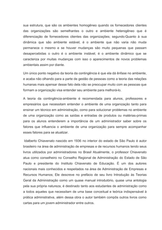 sua estrutura, que são os ambientes homogêneo quando os fornecedores clientes
das organizações são semelhantes o outro e ambiente heterogêneo que é
diferenciação de fornecedores clientes das organizações; segundo:Quanto à sua
dinâmica que são ambiente estável, é o ambiente que não varia não muda
permanece o mesmo e se houver mudanças são muito pequenas que passam
desapercebidas o outro é o ambiente instável, é o ambiente dinâmico que se
caracteriza por muitas mudanças com isso o aparecimentos de novos problemas
ambientais assim por diante.

Um único ponto negativo da teoria da contingência é que ela dá ênfase no ambiente,
e acaba não olhando para a parte de gestão de pessoas como a teoria das relações
humanas mais apensar desse fato dela não se preocupar muito com as pessoas que
formam a organização visa entender seu ambiente para melhorá-lo.

A teoria da contingência-ambiente é recomendada para alunos, professores e
empresários que necessitam entender o ambiente de uma organização tanto para
ensinar um técnico em administração, como para solucionar problemas no ambiente
de uma organização como as saídas e entradas de produtos ou matérias-primas
para os alunos entenderem a importância de um administrador saber sobre os
fatores que influencia o ambiente de uma organização para sempre acompanhar
esses fatores para se atualizar.

Idalberto Chiavenato nascido em 1936 no interior do estado de São Paulo é autor
brasileiro na área de administração de empresas e de recursos humanos tendo seus
livros utilizados por administradores no Brasil Atualmente, o professor Chiavenato
atua como conselheiro no Conselho Regional de Administração do Estado de São
Paulo e presidente do Instituto Chiavenato de Educação. É um dos autores
nacionais mais conhecidos e respeitados na área de Administração de Empresas e
Recursos Humanos; Ele descreve no prefácio de seu livro Introdução às Teorias
Geral da Administração como um quase manual introdutório, quase uma antologia
pela sua própria natureza, é destinado tanto aos estudantes de administração como
a todos aqueles que necessitam de uma base conceitual e teórica indispensável à
prática administrativa, além dessa obra o autor também compôs outros livros como
cartas para um jovem administrador entre outros.
 