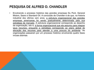 PESQUISA DE ALFRED D. CHANDLER
• Envolvendo o processo histórico das grandes empresas Du Pont, General
Motors, Sears e Standard Oil. A conclusão de Chandler é de que, na historia
industrial dos últimos cem anos, a estrutura organizacional das grandes
empresas americanas foi sendo gradualmente determinada pela sua
estratégia de mercado. A estrutura organizacional corresponde ao desenho
da organização, isto é, à forma organizacional que ela assumiu para integrar
seus recursos, enquanto a estratégia corresponde ao plano global de
alocação dos recursos para atender a uma procura do ambiente. As
organizações passaram por um processo histórico envolvendo quatro fases
iniciais distintas
 