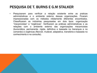 PESQUISA DE T. BURNS E G.M STALKER
• Pesquisaram para verificar a relação existente entre as praticas
administrativas e o ambiente externo dessas organizações. Ficaram
impressionadas com os métodos nitidamente diferentes encontrados.
Classificaram as indústrias pesquisadas em dois tipos: organização
“mecanicistas” e “orgânicas”. Verificaram as práticas administrativas e as
relações com o ambiente externo das organizações mecanicistas
(burocrática, permanente, rígida, definitiva e baseada na hierarquia e no
comando) e orgânicas (flexível, mutável, adaptativa, transitória e baseada no
conhecimento e na consulta).
 