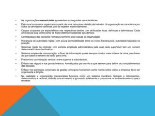 • As organizações mecanicistas apresentam as seguintes características:
• Estrutura burocrática organizada a partir de uma minuciosa divisão de trabalho. A organização se caracteriza por
ciclos de atividades rotineiras que se repetem indefinidamente.
• Cargos ocupados por especialistas nas respectivas tarefas com atribuições fixas, definidas e delimitadas. Cada
um executa sua tarefa como se fosse distinta e separada das demais.
• Centralização das decisões: tomadas somente pela cúpula da organização
• Hierarquia de autoridade rígida: com pouca permeabilidade entre os níveis hierárquicos, autoridade baseada na
posição.
• Sistemas rígido de controle: com estreita amplitude administrativa pela qual cada supervisor tem um numero
determinado de subordinados.
• Sistema simples de comunicação: o fluxo de informação quase sempre conduz mais ordens de cima para baixo
do que dados e retorno de baixo para cima.
• Predomínio da interação vertical: entre superior e subordinado.
• Ênfase nas regras e nos procedimentos: formalizados por escrito e que servem para definir os comportamentos
das pessoas
• Ênfase nos princípios universais da gestão: princípios funcionam como norma sobre como a empresa deve ser
organizada e dirigida.
• Na realidade a organização mecanicistas funciona como um sistema mecânico, fechado e introspectivo,
determinístico e racional, voltado para si mesmo e ignorando totalmente o que ocorre no ambiente externo que o
envolver
 
