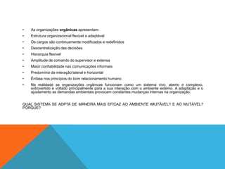 • As organizações orgânicas apresentam:
• Estrutura organizacional flexível e adaptável
• Os cargos são continuamente modificados e redefinidos
• Descentralização das decisões
• Hierarquia flexível
• Amplitude de comando do supervisor e extensa
• Maior confiabilidade nas comunicações informais
• Predomínio da interação lateral e horizontal
• Ênfase nos princípios do bom relacionamento humano
• Na realidade as organizações orgânicas funcionam como um sistema vivo, aberto e complexo,
extrovertido e voltado principalmente para a sua interação com o ambiente externo. A adaptação e o
ajustamento as demandas ambientais provocam constantes mudanças internas na organização.
QUAL SISTEMA SE ADPTA DE MANEIRA MAIS EFICAZ AO AMBIENTE IMUTÁVEL? E AO MUTÁVEL?
PORQUE?
 